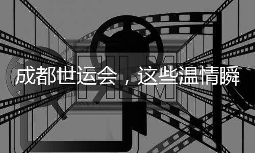 成都世运会,这些温情瞬间太难忘
