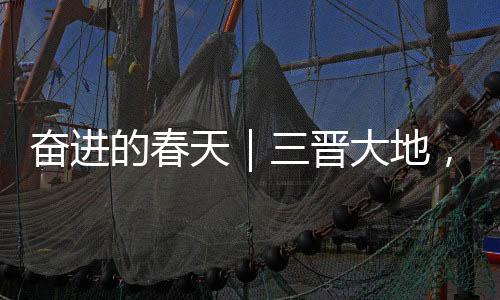 奋进的春天|三晋大地,人勤春早